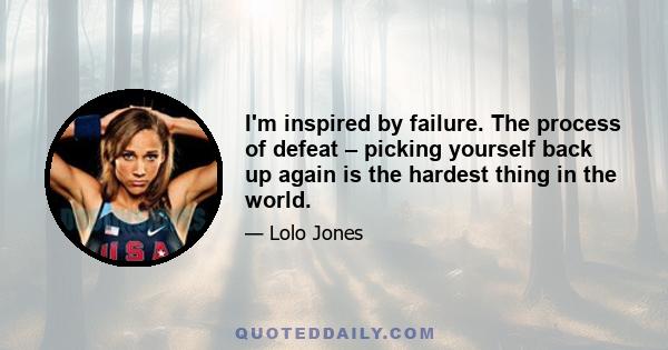 I'm inspired by failure. The process of defeat – picking yourself back up again is the hardest thing in the world.