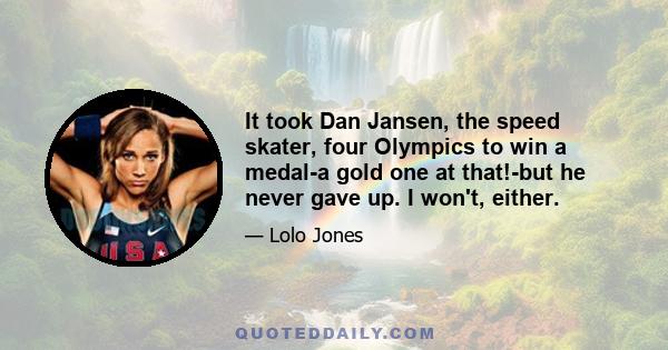 It took Dan Jansen, the speed skater, four Olympics to win a medal-a gold one at that!-but he never gave up. I won't, either.