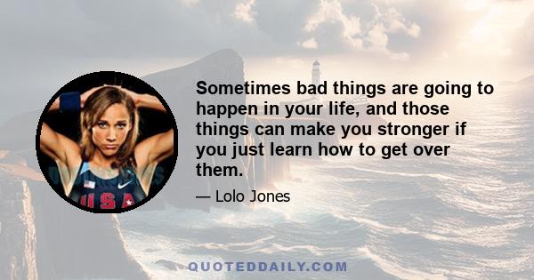 Sometimes bad things are going to happen in your life, and those things can make you stronger if you just learn how to get over them.