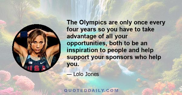 The Olympics are only once every four years so you have to take advantage of all your opportunities, both to be an inspiration to people and help support your sponsors who help you.