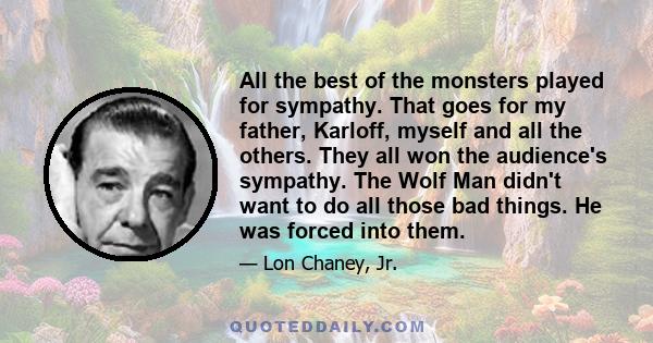 All the best of the monsters played for sympathy. That goes for my father, Karloff, myself and all the others. They all won the audience's sympathy. The Wolf Man didn't want to do all those bad things. He was forced