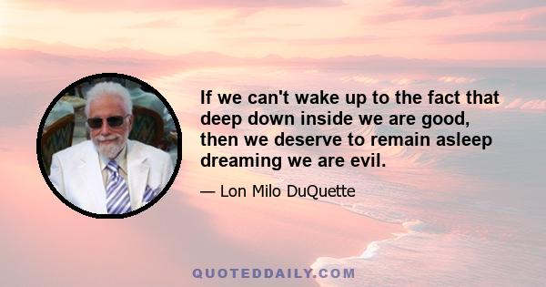 If we can't wake up to the fact that deep down inside we are good, then we deserve to remain asleep dreaming we are evil.