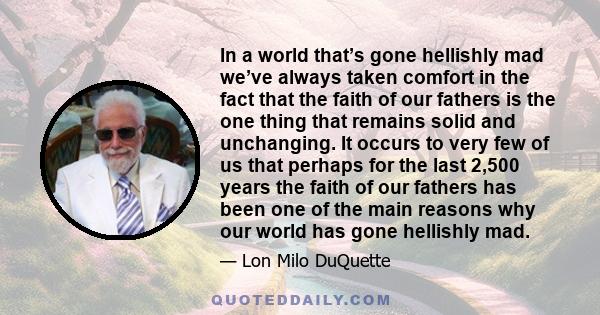 In a world that’s gone hellishly mad we’ve always taken comfort in the fact that the faith of our fathers is the one thing that remains solid and unchanging. It occurs to very few of us that perhaps for the last 2,500