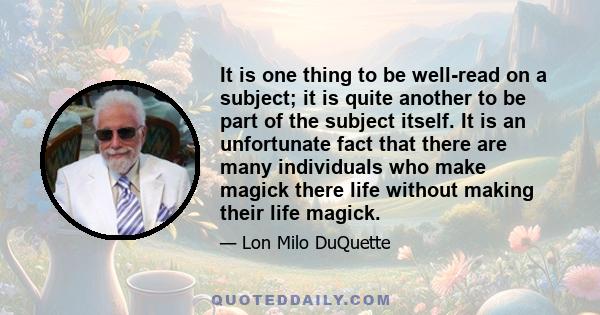 It is one thing to be well-read on a subject; it is quite another to be part of the subject itself. It is an unfortunate fact that there are many individuals who make magick there life without making their life magick.