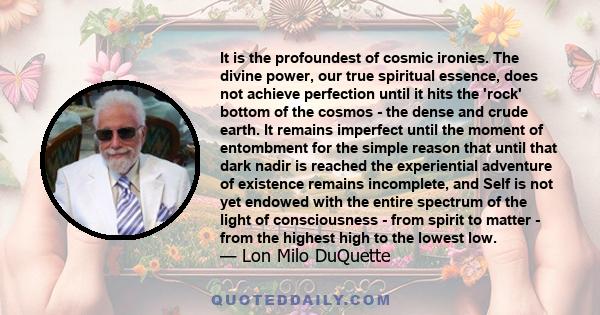 It is the profoundest of cosmic ironies. The divine power, our true spiritual essence, does not achieve perfection until it hits the 'rock' bottom of the cosmos - the dense and crude earth. It remains imperfect until