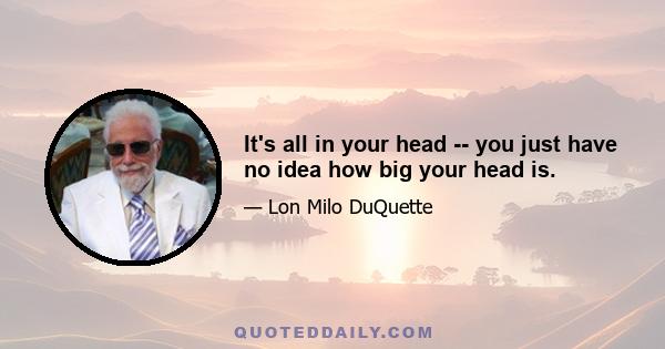 It's all in your head -- you just have no idea how big your head is.