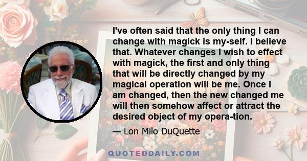 I've often said that the only thing I can change with magick is my­self. I believe that. Whatever changes I wish to effect with magick, the first and only thing that will be directly changed by my magical operation will 