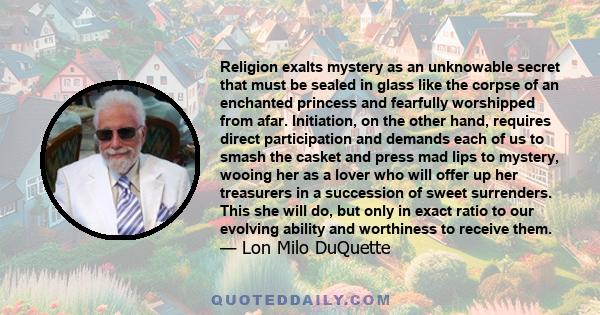 Religion exalts mystery as an unknowable secret that must be sealed in glass like the corpse of an enchanted princess and fearfully worshipped from afar. Initiation, on the other hand, requires direct participation and