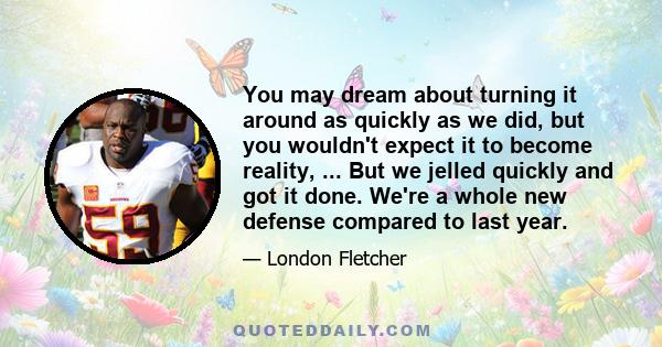 You may dream about turning it around as quickly as we did, but you wouldn't expect it to become reality, ... But we jelled quickly and got it done. We're a whole new defense compared to last year.