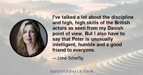 I've talked a lot about the discipline and high, high skills of the British actors as seen from my Danish point of view. But I also have to say that Peter is unusually intelligent, humble and a good friend to everyone.