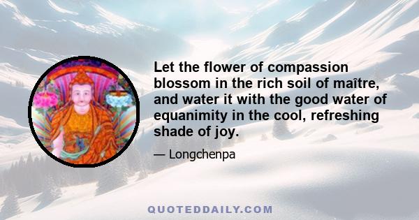 Let the flower of compassion blossom in the rich soil of maître, and water it with the good water of equanimity in the cool, refreshing shade of joy.