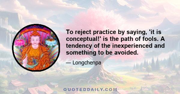 To reject practice by saying, 'it is conceptual!' is the path of fools. A tendency of the inexperienced and something to be avoided.