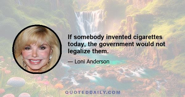 If somebody invented cigarettes today, the government would not legalize them.