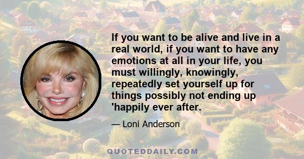 If you want to be alive and live in a real world, if you want to have any emotions at all in your life, you must willingly, knowingly, repeatedly set yourself up for things possibly not ending up 'happily ever after.