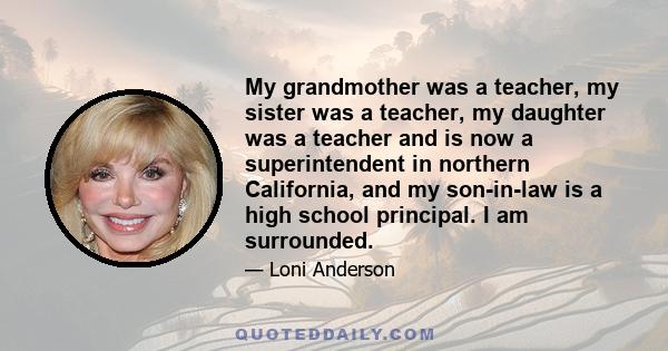 My grandmother was a teacher, my sister was a teacher, my daughter was a teacher and is now a superintendent in northern California, and my son-in-law is a high school principal. I am surrounded.