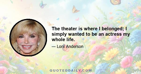 The theater is where I belonged; I simply wanted to be an actress my whole life.