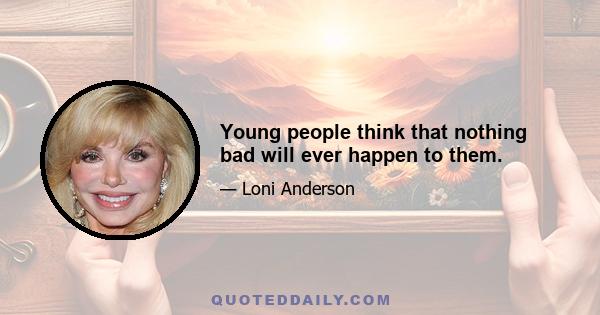 Young people think that nothing bad will ever happen to them.