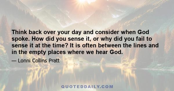 Think back over your day and consider when God spoke. How did you sense it, or why did you fail to sense it at the time? It is often between the lines and in the empty places where we hear God.