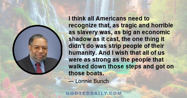 I think all Americans need to recognize that, as tragic and horrible as slavery was, as big an economic shadow as it cast, the one thing it didn't do was strip people of their humanity. And I wish that all of us were as 