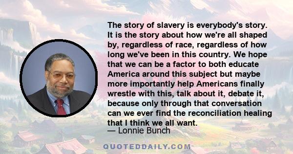 The story of slavery is everybody's story. It is the story about how we're all shaped by, regardless of race, regardless of how long we've been in this country. We hope that we can be a factor to both educate America