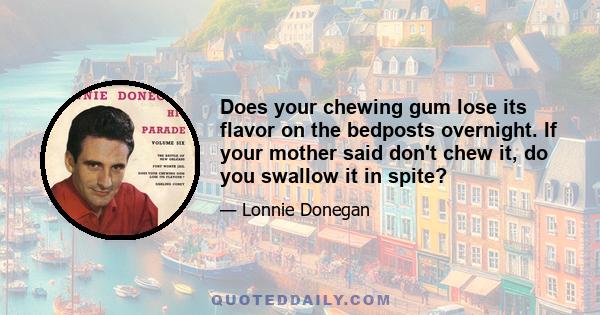 Does your chewing gum lose its flavor on the bedposts overnight. If your mother said don't chew it, do you swallow it in spite?