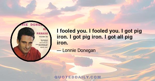 I fooled you. I fooled you. I got pig iron. I got pig iron. I got all pig iron.