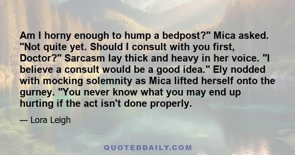 Am I horny enough to hump a bedpost? Mica asked. Not quite yet. Should I consult with you first, Doctor? Sarcasm lay thick and heavy in her voice. I believe a consult would be a good idea. Ely nodded with mocking