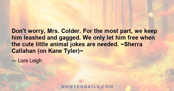 Don't worry, Mrs. Colder. For the most part, we keep him leashed and gagged. We only let him free when the cute little animal jokes are needed. ~Sherra Callahan (on Kane Tyler)~