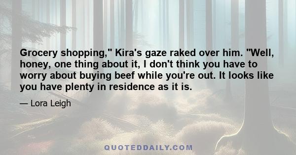 Grocery shopping, Kira's gaze raked over him. Well, honey, one thing about it, I don't think you have to worry about buying beef while you're out. It looks like you have plenty in residence as it is.