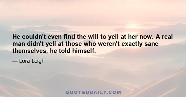 He couldn't even find the will to yell at her now. A real man didn't yell at those who weren't exactly sane themselves, he told himself.