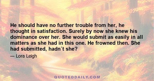 He should have no further trouble from her, he thought in satisfaction. Surely by now she knew his dominance over her. She would submit as easily in all matters as she had in this one. He frowned then. She had