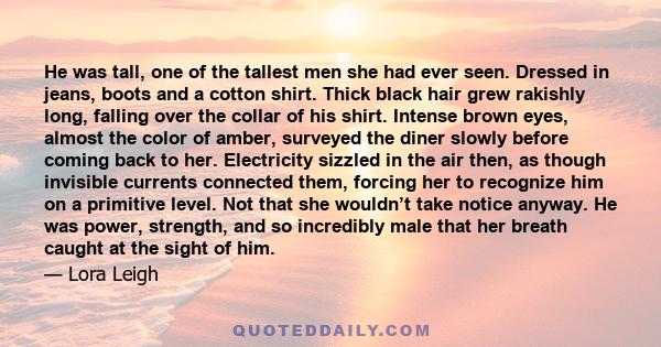 He was tall, one of the tallest men she had ever seen. Dressed in jeans, boots and a cotton shirt. Thick black hair grew rakishly long, falling over the collar of his shirt. Intense brown eyes, almost the color of