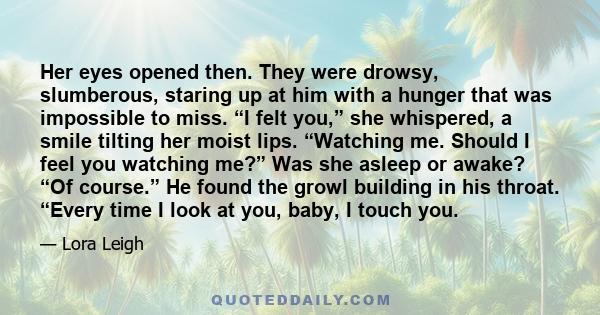 Her eyes opened then. They were drowsy, slumberous, staring up at him with a hunger that was impossible to miss. “I felt you,” she whispered, a smile tilting her moist lips. “Watching me. Should I feel you watching me?” 