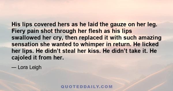 His lips covered hers as he laid the gauze on her leg. Fiery pain shot through her flesh as his lips swallowed her cry, then replaced it with such amazing sensation she wanted to whimper in return. He licked her lips.