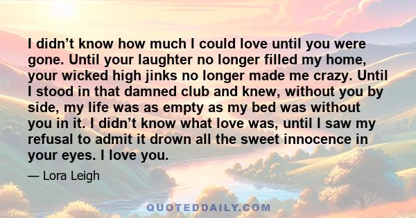 I didn’t know how much I could love until you were gone. Until your laughter no longer filled my home, your wicked high jinks no longer made me crazy. Until I stood in that damned club and knew, without you by side, my