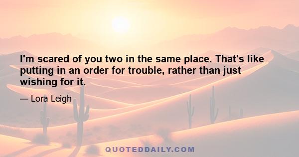 I'm scared of you two in the same place. That's like putting in an order for trouble, rather than just wishing for it.