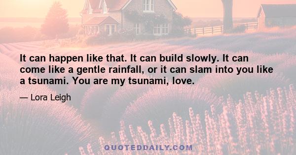 It can happen like that. It can build slowly. It can come like a gentle rainfall, or it can slam into you like a tsunami. You are my tsunami, love.