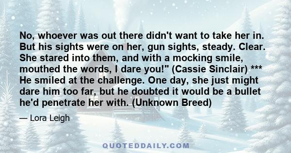 No, whoever was out there didn't want to take her in. But his sights were on her, gun sights, steady. Clear. She stared into them, and with a mocking smile, mouthed the words, I dare you! (Cassie Sinclair) *** He smiled 