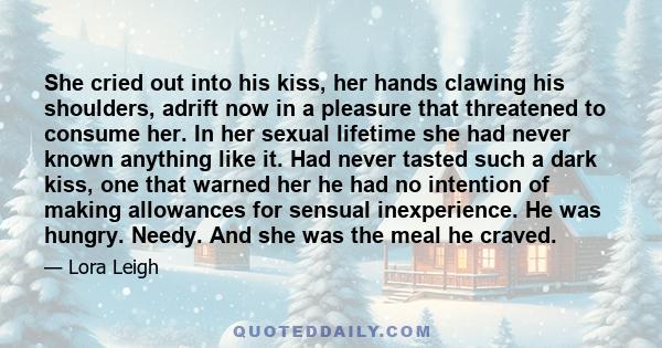 She cried out into his kiss, her hands clawing his shoulders, adrift now in a pleasure that threatened to consume her. In her sexual lifetime she had never known anything like it. Had never tasted such a dark kiss, one