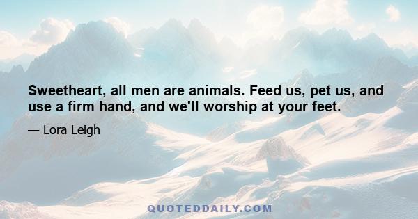 Sweetheart, all men are animals. Feed us, pet us, and use a firm hand, and we'll worship at your feet.