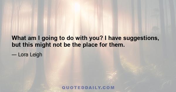 What am I going to do with you? I have suggestions, but this might not be the place for them.