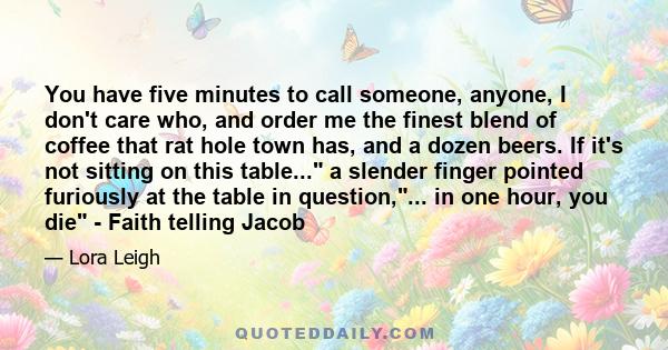 You have five minutes to call someone, anyone, I don't care who, and order me the finest blend of coffee that rat hole town has, and a dozen beers. If it's not sitting on this table... a slender finger pointed furiously 