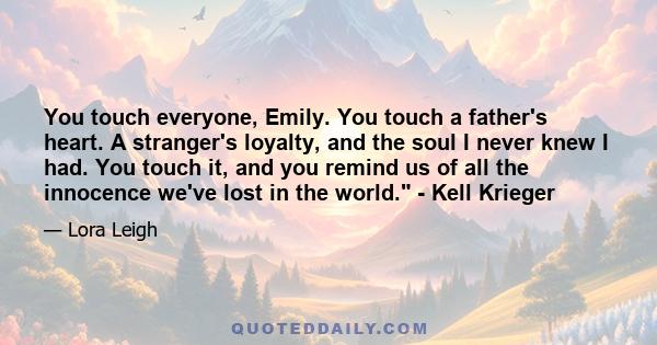 You touch everyone, Emily. You touch a father's heart. A stranger's loyalty, and the soul I never knew I had. You touch it, and you remind us of all the innocence we've lost in the world. - Kell Krieger