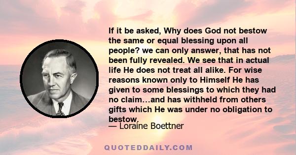 If it be asked, Why does God not bestow the same or equal blessing upon all people? we can only answer, that has not been fully revealed. We see that in actual life He does not treat all alike. For wise reasons known