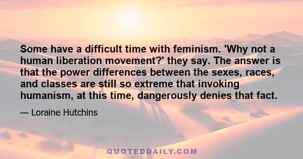 Some have a difficult time with feminism. 'Why not a human liberation movement?' they say. The answer is that the power differences between the sexes, races, and classes are still so extreme that invoking humanism, at