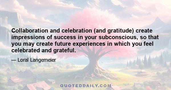 Collaboration and celebration (and gratitude) create impressions of success in your subconscious, so that you may create future experiences in which you feel celebrated and grateful.