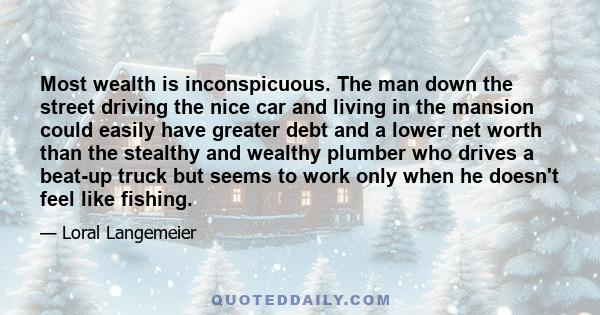 Most wealth is inconspicuous. The man down the street driving the nice car and living in the mansion could easily have greater debt and a lower net worth than the stealthy and wealthy plumber who drives a beat-up truck