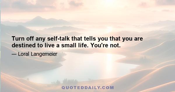 Turn off any self-talk that tells you that you are destined to live a small life. You're not.