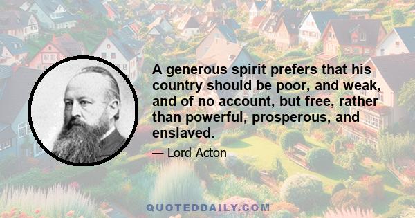 A generous spirit prefers that his country should be poor, and weak, and of no account, but free, rather than powerful, prosperous, and enslaved.