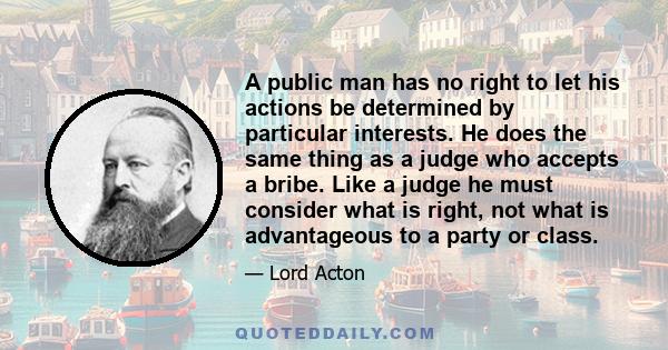 A public man has no right to let his actions be determined by particular interests. He does the same thing as a judge who accepts a bribe. Like a judge he must consider what is right, not what is advantageous to a party 